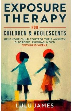 Coperta cărții 'Exposure Therapy For Children And Adolescents: Help Your Children Control Their Anxiety Disorders, Phobias, and OCD'