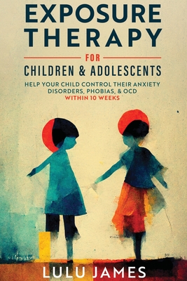 Exposure Therapy For Children and Adolescents: Help Your Child Control Their Anxiety Disorders, Phobias, And OCD within 10 Weeks. - Lulu James