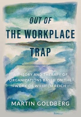 Out of The Workplace Trap: A Theory and Therapy of Organizations Based on the Work of Wilhelm Reich - Martin Goldberg