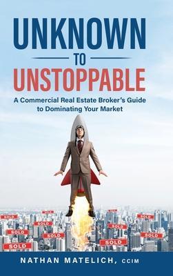 Unknown to Unstoppable: A Commercial Real Estate Broker's Guide to Dominating Your Market - Nathan Matelich