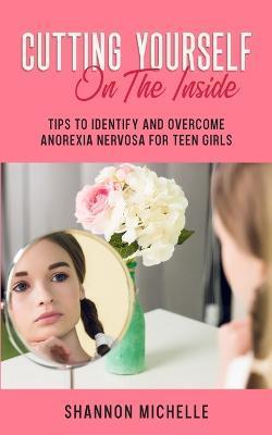 Cutting Yourself on the Inside: Tips to Identify and Overcome Anorexia Nervosa for Teen Girls - Shannon Michelle