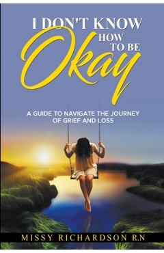 Coperta cărții 'I Don't Know How to be Okay. A Guide to Navigate the Journey of Grief and LOSS - Missy Richardson'