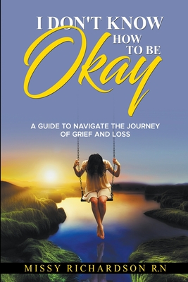 Coperta cărții 'I Don't Know How to be Okay. A Guide to Navigate the Journey of Grief and LOSS - Missy Richardson'