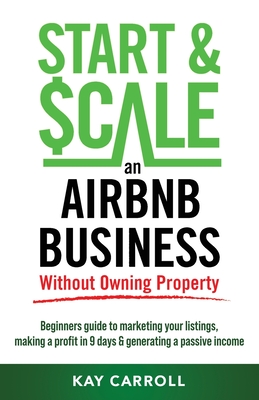 How to Start & Scale an Airbnb Business Without Owning Property: Beginners guide to marketing your listings, making a profit in 9 days & generating a - Kay Carroll