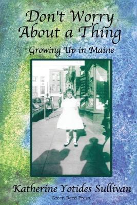 Don't Worry About A Thing: Growing Up in Maine - Katherine Yotides Sullivan