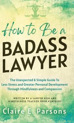 How to Be a Badass Lawyer: The Unexpected and Simple Guide to Less Stress and Greater Personal Development Through Mindfulness and Compassion - Claire E. Parsons