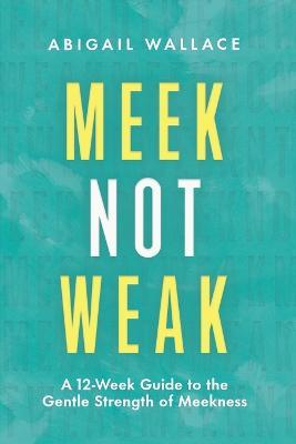 Meek Not Weak: A 12-Week Guide to the Gentle Strength of Meekness - Abigail Wallace