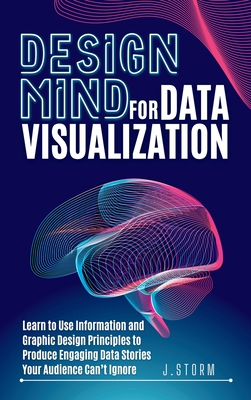 Design Mind for Data Visualization: Learn to Use Information and Graphic Design Principles to Produce Engaging Data Stories Your Audience Can't Ignore - J. Storm