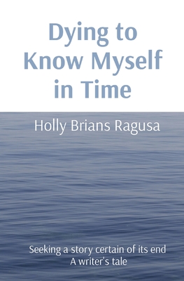 Dying to Know Myself in Time: Seeking a story certain of its end A writer's tale - Holly Brians Ragusa