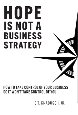 Hope Is Not A Business Strategy: How To Take Control Of Your Business So It Won't Take Control Of You - C. T. Knabusch