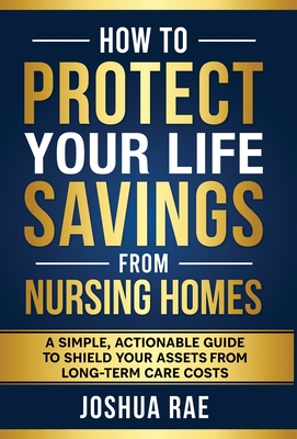 How to Protect Your Life Savings from Nursing Homes: A Simple, Actionable Guide to Shield Your Assets from Long-Term Care Costs - Joshua Rae