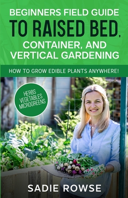 Beginners Field Guide to Raised Bed, Container, and Vertical Gardening - Sadie Rowse