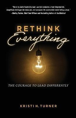 Rethink Everything: The Courage to Lead Differently - Kristi H. Turner