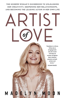 Artist of Love: The Modern Woman's Guidebook To Unleashing Her Creativity, Deepening Her Relationships, And Becoming The Leading Actor - Madelyn Moon