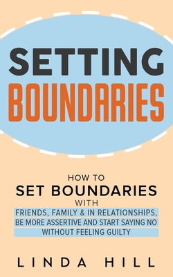 Setting Boundaries: How to Set Boundaries With Friends, Family, and in Relationships, Be More Assertive, and Start Saying No Without Feeli - Linda Hill