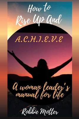 How to Rise Up and A.C.H.I.E.V.E; A Woman Leaders Manual for Life - Robbie Motter
