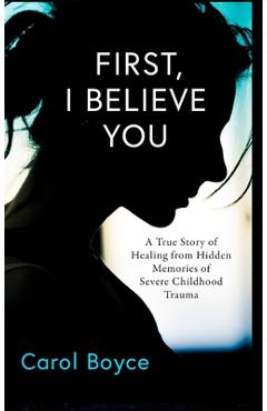 Coperta cărții 'First, I Believe You: A True Story of Healing from Hidden Memories of Severe Childhood Trauma - Carol C. Boyce'