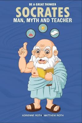 Be A Great Thinker - Socrates: Man, Myth and Teacher - Adrienne Roth
