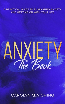 Anxiety The Book: A Practical Guide to Eliminating Anxiety and Getting on with Your Life - Carolyn G. A. Ching