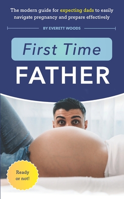 First Time Father: The Modern Guide for Expecting Dads to Easily Navigate Pregnancy and Prepare Effectively - Everett Woods