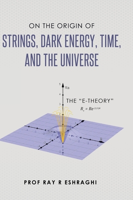 On the Origin of Strings, Dark Energy, Time, and the Universe - The E-theory - Ray R. Eshraghi
