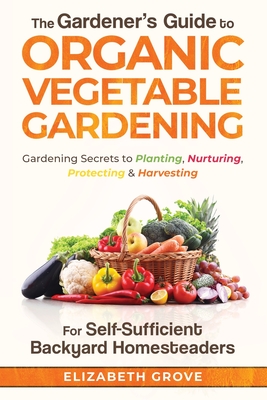 The Gardener's Guide to Organic Vegetable Gardening for Self-Sufficient Backyard Homesteaders - Elizabeth Grove