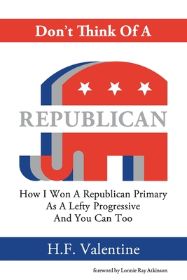 Don't Think Of A Republican: How I Won A Republican Primary As A Lefty Progressive And You Can Too - H. F. Valentine