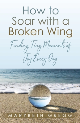 How to Soar With a Broken Wing: Finding Tiny Moments of Joy Every Day - Marybeth Gregg