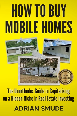 How to Buy Mobile Homes: The Unorthodox Guide to Capitalizing on a Hidden Niche in Real Estate Investing - Adrian Smude