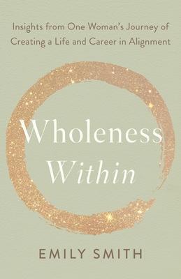 Wholeness Within: Insights from One Woman's Journey of Creating a Life and Career in Alignment - Emily Smith