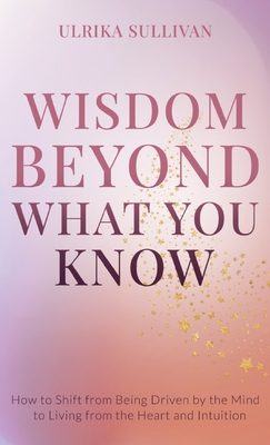 Wisdom Beyond What You Know: How to Shift from Being Driven by the Mind to Living from the Heart and Intuition - Ulrika Sullivan
