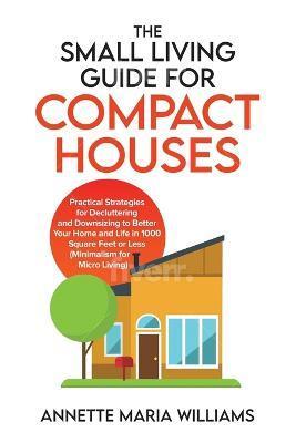 The Small Living Guide for Compact Houses: Practical Strategies for Decluttering and Downsizing to Better Your Home and Life in 1000 Square Feet or Le - Annette Maria Williams