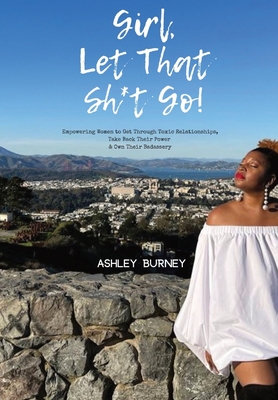 Girl, Let That Sh*t Go!: Empowering Women to Get Through Toxic Relationships, Take Back Their Power & Own Their Badassery - Ashley Burney