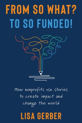From So What? to So Funded!: How nonprofits use stories to create impact and change the world - Lisa Gerber