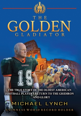 The Golden Gladiator: The True Story of the Oldest American Football Player's Return to the Gridiron... and Glory - Michael Lynch