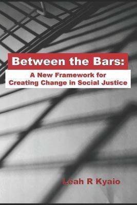 Between the Bars: A New Framework for Creating Change in Social Justice - Leah R. Kyaio