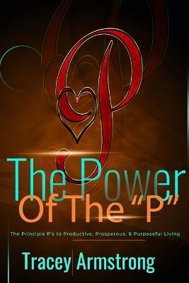 The POWER of the P's: The Principle P's to Productive, Prosperous, & Purposeful Living - Tracey Armstrong
