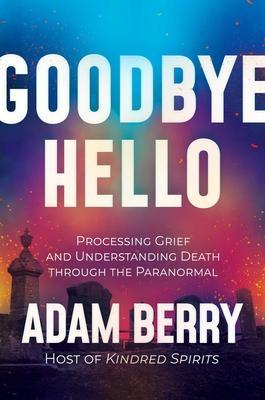 Goodbye Hello: Processing Grief and Understanding Death Through the Paranormal - Adam Berry