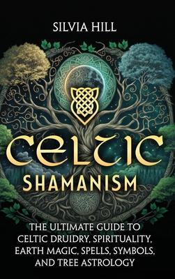 Celtic Shamanism: The Ultimate Guide to Celtic Druidry, Spirituality, Earth Magic, Spells, Symbols, and Tree Astrology - Silvia Hill