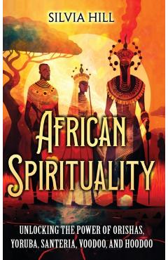 African Spirituality: Unlocking the Power of Orishas, Yoruba, Santeria, Voodoo, and Hoodoo - Silvia Hill
