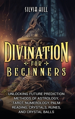 Divination for Beginners: Unlocking Future Prediction Methods of Astrology, Tarot, Numerology, Palm Reading, Crystals, Runes, and Crystal Balls - Silvia Hill