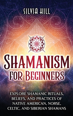 Shamanism for Beginners: Explore Shamanic Rituals, Beliefs, and Practices of Native American, Norse, Celtic, and Siberian Shamans - Silvia Hill