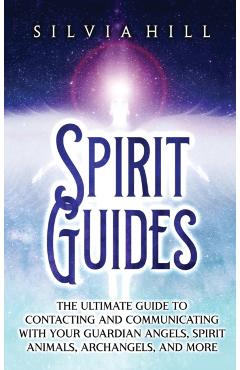 Spirit Guides: The Ultimate Guide to Contacting and Communicating with Your Guardian Angels, Spirit Animals, Archangels, and More - Silvia Hill
