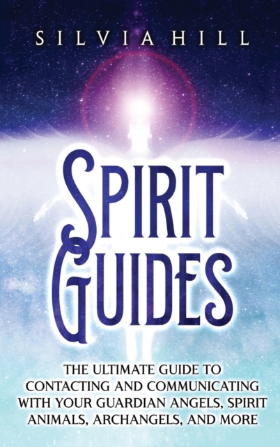 Spirit Guides: The Ultimate Guide to Contacting and Communicating with Your Guardian Angels, Spirit Animals, Archangels, and More - Silvia Hill