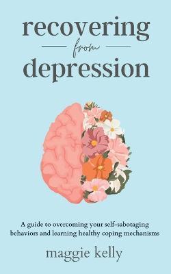 Recovering from Depression: A guide to overcoming your self-sabotaging behaviors and learning healthy coping mechanisms - Maggie Kelly
