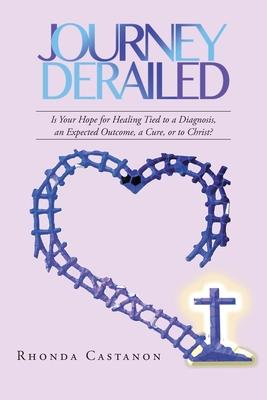 Journey Derailed: Is Your Hope for Healing Tied to a Diagnosis, an Expected Outcome, a Cure, or to Christ? - Rhonda Castanon