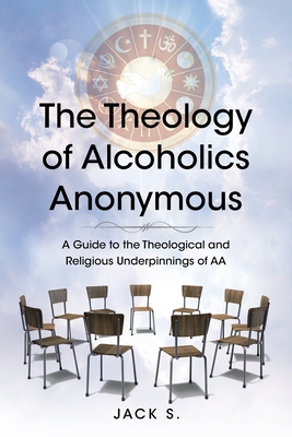 The Theology of Alcoholics Anonymous: A Guide to the Theological and Religious Underpinnings of AA - Jack S