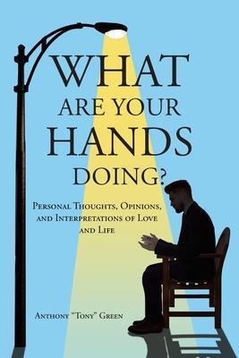 What Are Your Hands Doing?: Personal Thoughts, Opinions, and Interpretations of Love and Life - Anthony Tony Green