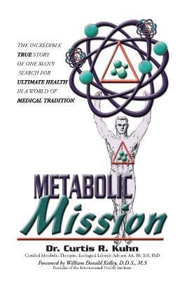 Metabolic Mission: The Incredible True Story of One Man's Search For Ultimate Health In A World Of Medical Tradition - Curtis R. Kuhn