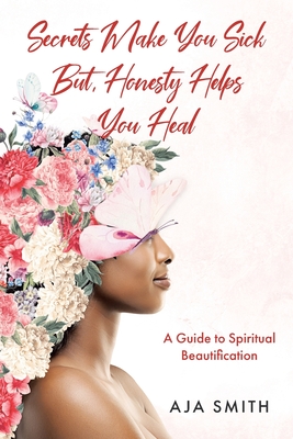 Secrets Make You Sick But, Honesty Helps You Heal: A Guide to Spiritual Beautification - Aja Smith